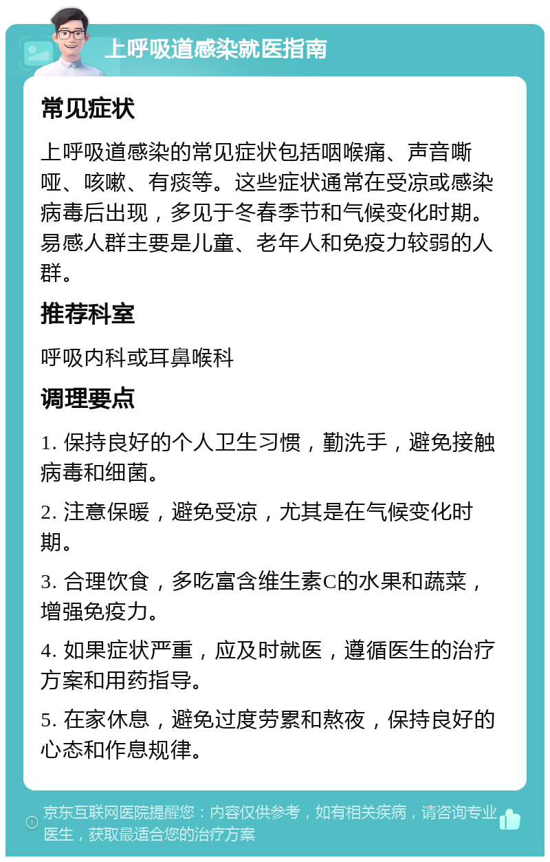 上呼吸道感染就医指南 常见症状 上呼吸道感染的常见症状包括咽喉痛、声音嘶哑、咳嗽、有痰等。这些症状通常在受凉或感染病毒后出现，多见于冬春季节和气候变化时期。易感人群主要是儿童、老年人和免疫力较弱的人群。 推荐科室 呼吸内科或耳鼻喉科 调理要点 1. 保持良好的个人卫生习惯，勤洗手，避免接触病毒和细菌。 2. 注意保暖，避免受凉，尤其是在气候变化时期。 3. 合理饮食，多吃富含维生素C的水果和蔬菜，增强免疫力。 4. 如果症状严重，应及时就医，遵循医生的治疗方案和用药指导。 5. 在家休息，避免过度劳累和熬夜，保持良好的心态和作息规律。