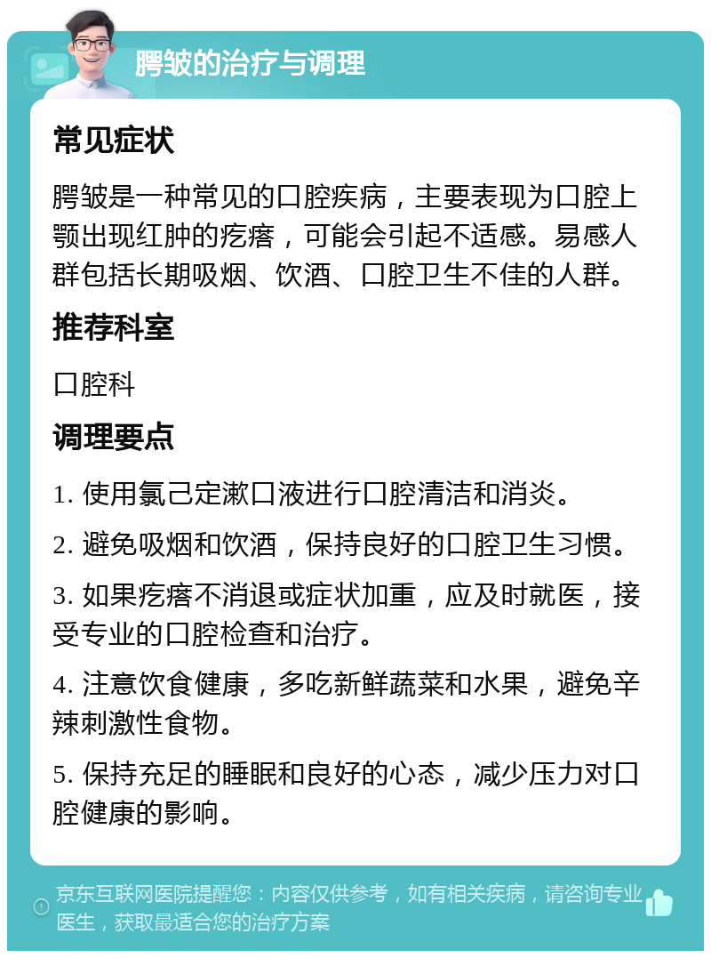 腭皱的治疗与调理 常见症状 腭皱是一种常见的口腔疾病，主要表现为口腔上颚出现红肿的疙瘩，可能会引起不适感。易感人群包括长期吸烟、饮酒、口腔卫生不佳的人群。 推荐科室 口腔科 调理要点 1. 使用氯己定漱口液进行口腔清洁和消炎。 2. 避免吸烟和饮酒，保持良好的口腔卫生习惯。 3. 如果疙瘩不消退或症状加重，应及时就医，接受专业的口腔检查和治疗。 4. 注意饮食健康，多吃新鲜蔬菜和水果，避免辛辣刺激性食物。 5. 保持充足的睡眠和良好的心态，减少压力对口腔健康的影响。