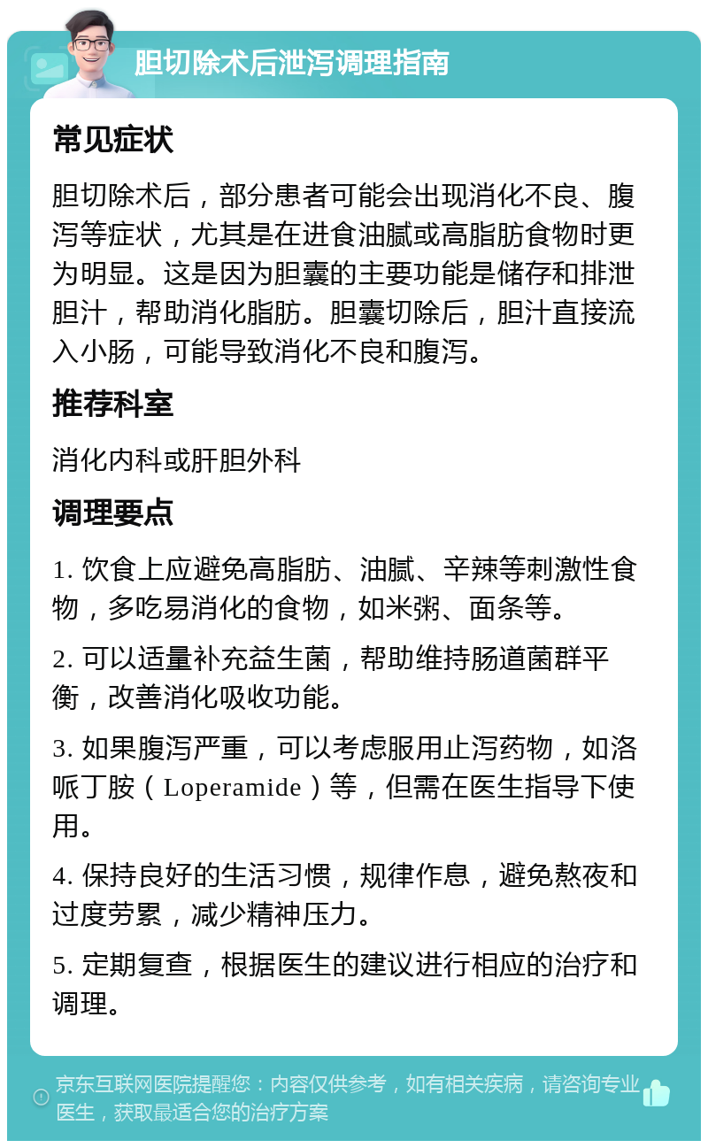 胆切除术后泄泻调理指南 常见症状 胆切除术后，部分患者可能会出现消化不良、腹泻等症状，尤其是在进食油腻或高脂肪食物时更为明显。这是因为胆囊的主要功能是储存和排泄胆汁，帮助消化脂肪。胆囊切除后，胆汁直接流入小肠，可能导致消化不良和腹泻。 推荐科室 消化内科或肝胆外科 调理要点 1. 饮食上应避免高脂肪、油腻、辛辣等刺激性食物，多吃易消化的食物，如米粥、面条等。 2. 可以适量补充益生菌，帮助维持肠道菌群平衡，改善消化吸收功能。 3. 如果腹泻严重，可以考虑服用止泻药物，如洛哌丁胺（Loperamide）等，但需在医生指导下使用。 4. 保持良好的生活习惯，规律作息，避免熬夜和过度劳累，减少精神压力。 5. 定期复查，根据医生的建议进行相应的治疗和调理。