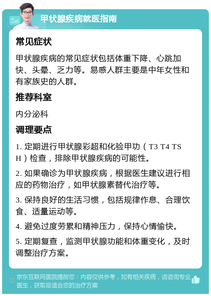 甲状腺疾病就医指南 常见症状 甲状腺疾病的常见症状包括体重下降、心跳加快、头晕、乏力等。易感人群主要是中年女性和有家族史的人群。 推荐科室 内分泌科 调理要点 1. 定期进行甲状腺彩超和化验甲功（T3 T4 TSH）检查，排除甲状腺疾病的可能性。 2. 如果确诊为甲状腺疾病，根据医生建议进行相应的药物治疗，如甲状腺素替代治疗等。 3. 保持良好的生活习惯，包括规律作息、合理饮食、适量运动等。 4. 避免过度劳累和精神压力，保持心情愉快。 5. 定期复查，监测甲状腺功能和体重变化，及时调整治疗方案。