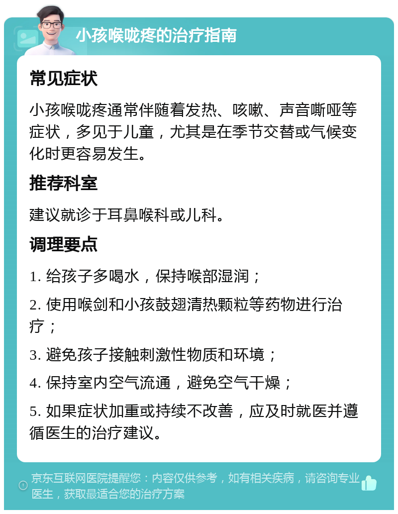 小孩喉咙疼的治疗指南 常见症状 小孩喉咙疼通常伴随着发热、咳嗽、声音嘶哑等症状，多见于儿童，尤其是在季节交替或气候变化时更容易发生。 推荐科室 建议就诊于耳鼻喉科或儿科。 调理要点 1. 给孩子多喝水，保持喉部湿润； 2. 使用喉剑和小孩鼓翅清热颗粒等药物进行治疗； 3. 避免孩子接触刺激性物质和环境； 4. 保持室内空气流通，避免空气干燥； 5. 如果症状加重或持续不改善，应及时就医并遵循医生的治疗建议。