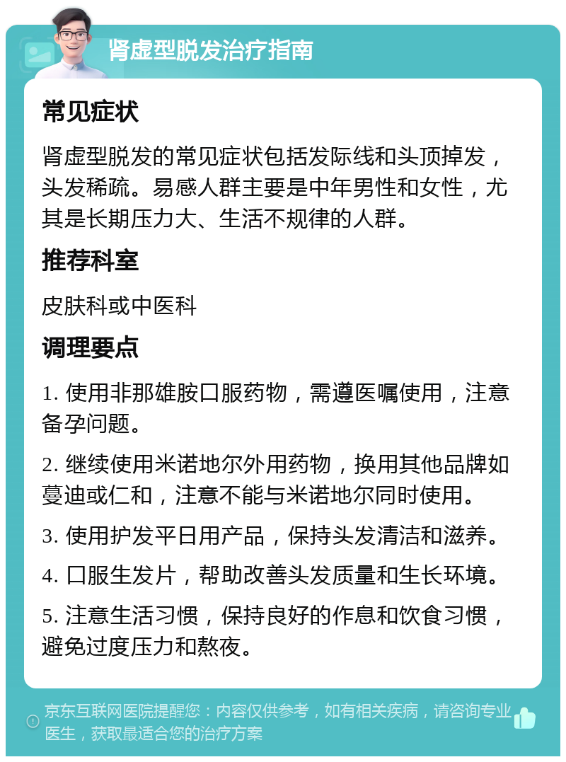 肾虚型脱发治疗指南 常见症状 肾虚型脱发的常见症状包括发际线和头顶掉发，头发稀疏。易感人群主要是中年男性和女性，尤其是长期压力大、生活不规律的人群。 推荐科室 皮肤科或中医科 调理要点 1. 使用非那雄胺口服药物，需遵医嘱使用，注意备孕问题。 2. 继续使用米诺地尔外用药物，换用其他品牌如蔓迪或仁和，注意不能与米诺地尔同时使用。 3. 使用护发平日用产品，保持头发清洁和滋养。 4. 口服生发片，帮助改善头发质量和生长环境。 5. 注意生活习惯，保持良好的作息和饮食习惯，避免过度压力和熬夜。