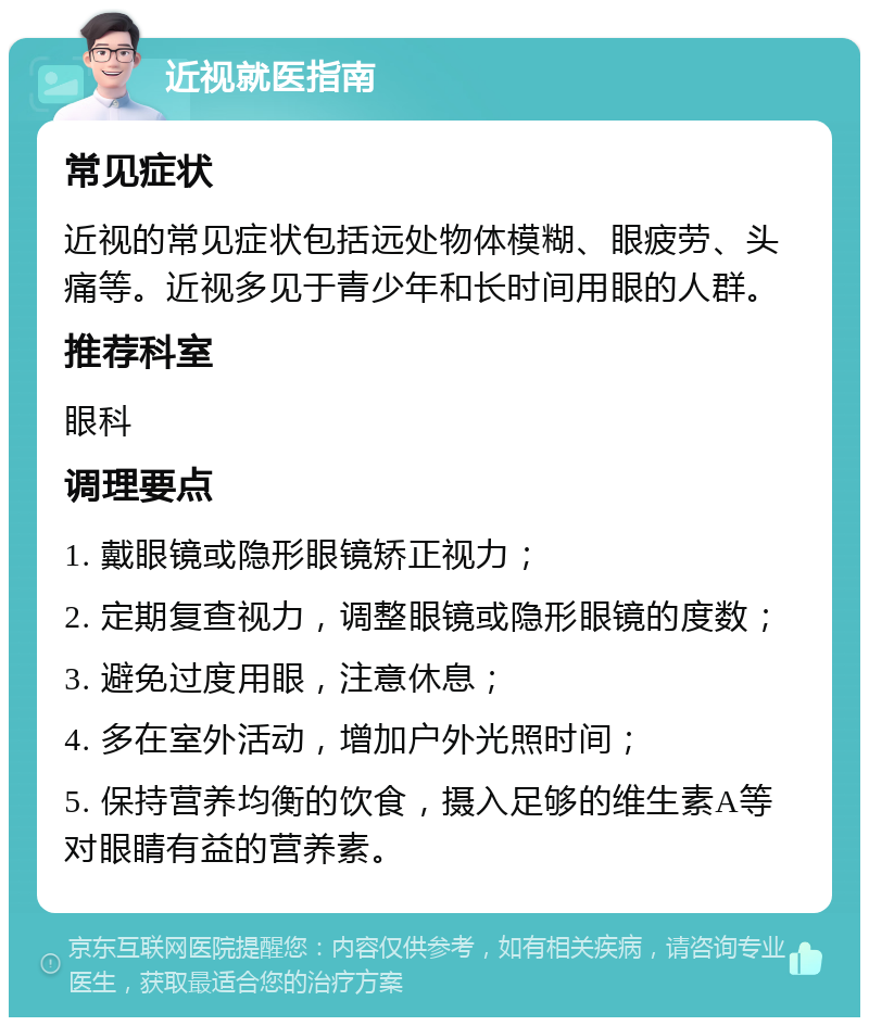 近视就医指南 常见症状 近视的常见症状包括远处物体模糊、眼疲劳、头痛等。近视多见于青少年和长时间用眼的人群。 推荐科室 眼科 调理要点 1. 戴眼镜或隐形眼镜矫正视力； 2. 定期复查视力，调整眼镜或隐形眼镜的度数； 3. 避免过度用眼，注意休息； 4. 多在室外活动，增加户外光照时间； 5. 保持营养均衡的饮食，摄入足够的维生素A等对眼睛有益的营养素。