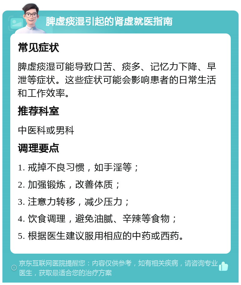 脾虚痰湿引起的肾虚就医指南 常见症状 脾虚痰湿可能导致口苦、痰多、记忆力下降、早泄等症状。这些症状可能会影响患者的日常生活和工作效率。 推荐科室 中医科或男科 调理要点 1. 戒掉不良习惯，如手淫等； 2. 加强锻炼，改善体质； 3. 注意力转移，减少压力； 4. 饮食调理，避免油腻、辛辣等食物； 5. 根据医生建议服用相应的中药或西药。