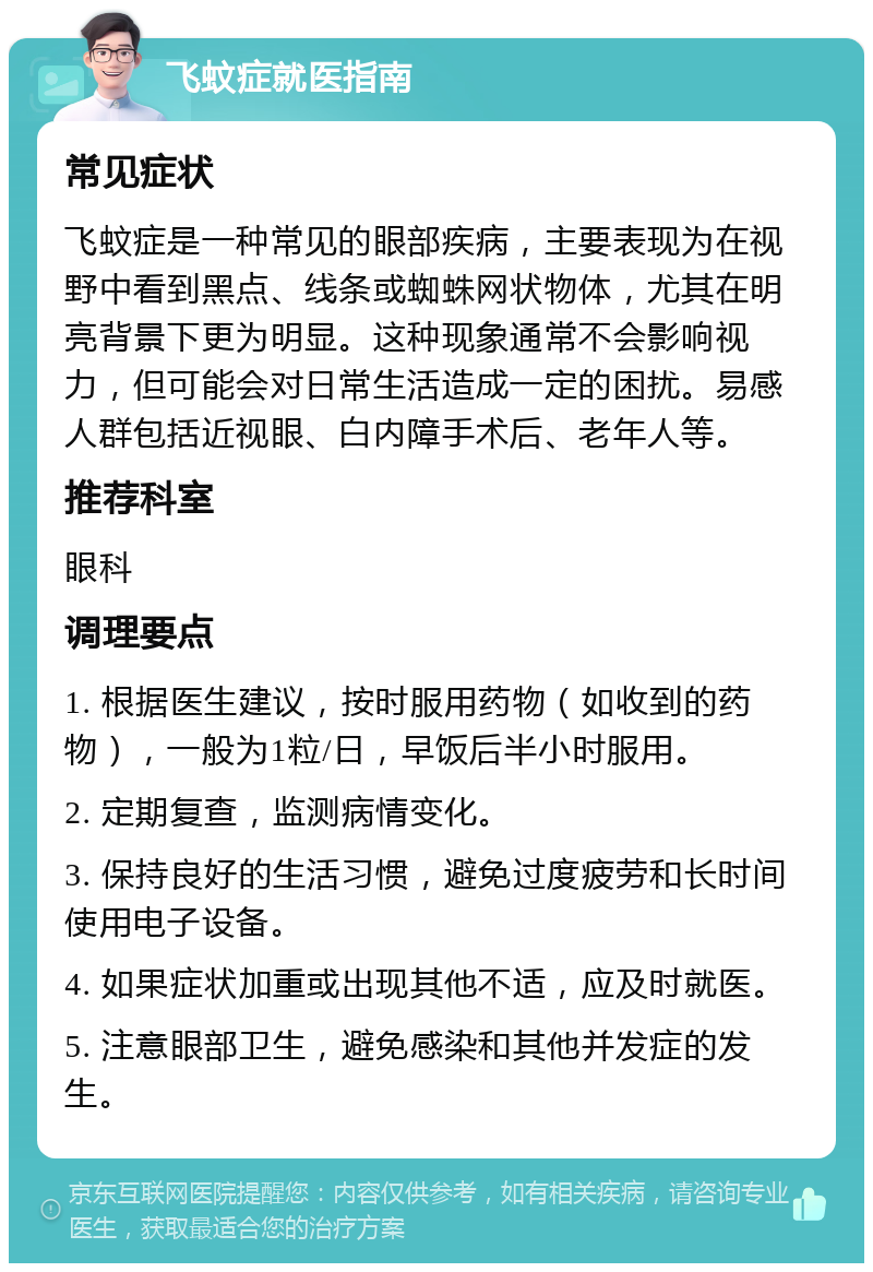 飞蚊症就医指南 常见症状 飞蚊症是一种常见的眼部疾病，主要表现为在视野中看到黑点、线条或蜘蛛网状物体，尤其在明亮背景下更为明显。这种现象通常不会影响视力，但可能会对日常生活造成一定的困扰。易感人群包括近视眼、白内障手术后、老年人等。 推荐科室 眼科 调理要点 1. 根据医生建议，按时服用药物（如收到的药物），一般为1粒/日，早饭后半小时服用。 2. 定期复查，监测病情变化。 3. 保持良好的生活习惯，避免过度疲劳和长时间使用电子设备。 4. 如果症状加重或出现其他不适，应及时就医。 5. 注意眼部卫生，避免感染和其他并发症的发生。