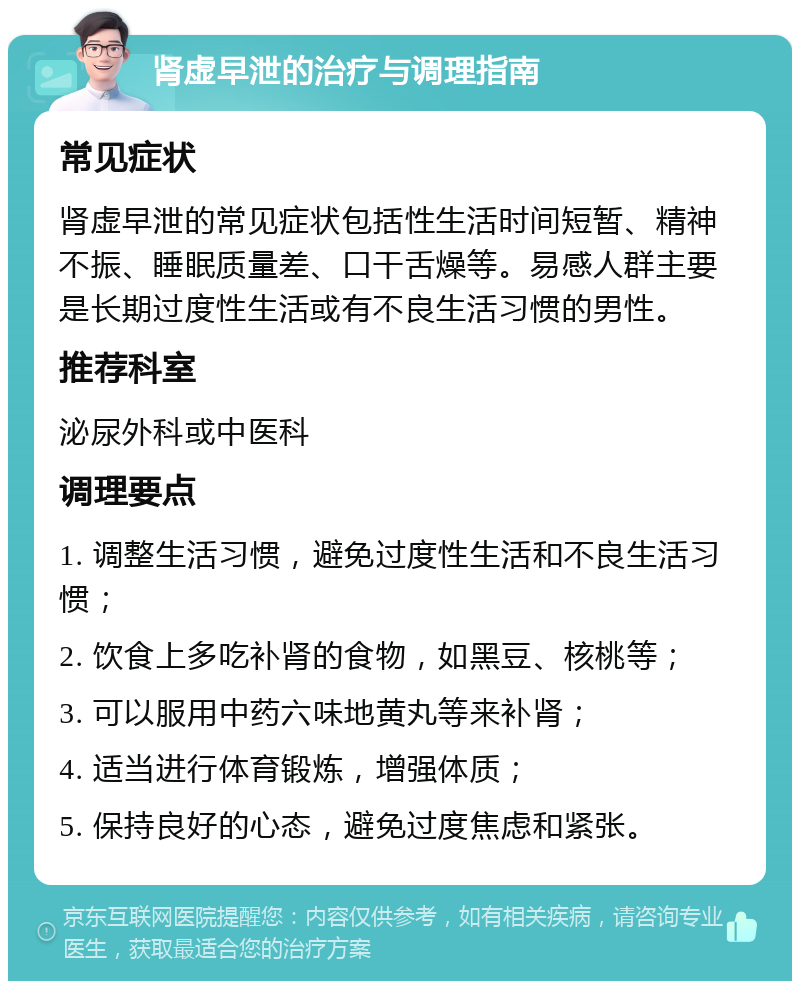 肾虚早泄的治疗与调理指南 常见症状 肾虚早泄的常见症状包括性生活时间短暂、精神不振、睡眠质量差、口干舌燥等。易感人群主要是长期过度性生活或有不良生活习惯的男性。 推荐科室 泌尿外科或中医科 调理要点 1. 调整生活习惯，避免过度性生活和不良生活习惯； 2. 饮食上多吃补肾的食物，如黑豆、核桃等； 3. 可以服用中药六味地黄丸等来补肾； 4. 适当进行体育锻炼，增强体质； 5. 保持良好的心态，避免过度焦虑和紧张。