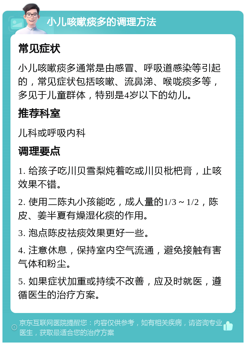 小儿咳嗽痰多的调理方法 常见症状 小儿咳嗽痰多通常是由感冒、呼吸道感染等引起的，常见症状包括咳嗽、流鼻涕、喉咙痰多等，多见于儿童群体，特别是4岁以下的幼儿。 推荐科室 儿科或呼吸内科 调理要点 1. 给孩子吃川贝雪梨炖着吃或川贝枇杷膏，止咳效果不错。 2. 使用二陈丸小孩能吃，成人量的1/3～1/2，陈皮、姜半夏有燥湿化痰的作用。 3. 泡点陈皮祛痰效果更好一些。 4. 注意休息，保持室内空气流通，避免接触有害气体和粉尘。 5. 如果症状加重或持续不改善，应及时就医，遵循医生的治疗方案。