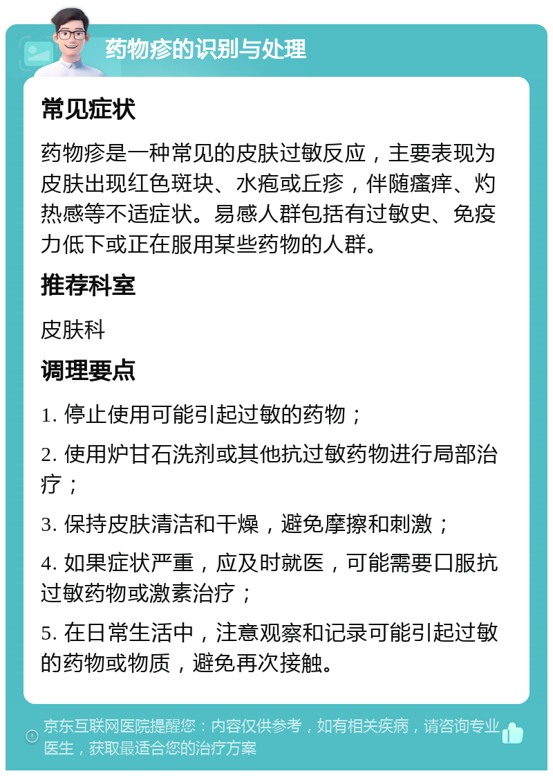 药物疹的识别与处理 常见症状 药物疹是一种常见的皮肤过敏反应，主要表现为皮肤出现红色斑块、水疱或丘疹，伴随瘙痒、灼热感等不适症状。易感人群包括有过敏史、免疫力低下或正在服用某些药物的人群。 推荐科室 皮肤科 调理要点 1. 停止使用可能引起过敏的药物； 2. 使用炉甘石洗剂或其他抗过敏药物进行局部治疗； 3. 保持皮肤清洁和干燥，避免摩擦和刺激； 4. 如果症状严重，应及时就医，可能需要口服抗过敏药物或激素治疗； 5. 在日常生活中，注意观察和记录可能引起过敏的药物或物质，避免再次接触。