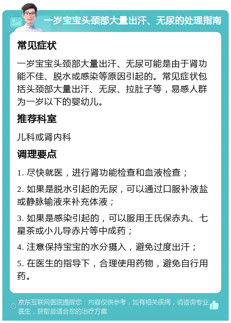 一岁宝宝头颈部大量出汗、无尿的处理指南 常见症状 一岁宝宝头颈部大量出汗、无尿可能是由于肾功能不佳、脱水或感染等原因引起的。常见症状包括头颈部大量出汗、无尿、拉肚子等，易感人群为一岁以下的婴幼儿。 推荐科室 儿科或肾内科 调理要点 1. 尽快就医，进行肾功能检查和血液检查； 2. 如果是脱水引起的无尿，可以通过口服补液盐或静脉输液来补充体液； 3. 如果是感染引起的，可以服用王氏保赤丸、七星茶或小儿导赤片等中成药； 4. 注意保持宝宝的水分摄入，避免过度出汗； 5. 在医生的指导下，合理使用药物，避免自行用药。