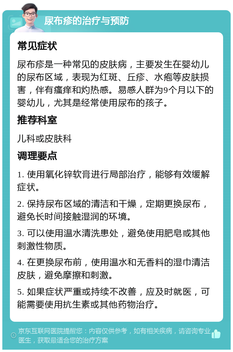 尿布疹的治疗与预防 常见症状 尿布疹是一种常见的皮肤病，主要发生在婴幼儿的尿布区域，表现为红斑、丘疹、水疱等皮肤损害，伴有瘙痒和灼热感。易感人群为9个月以下的婴幼儿，尤其是经常使用尿布的孩子。 推荐科室 儿科或皮肤科 调理要点 1. 使用氧化锌软膏进行局部治疗，能够有效缓解症状。 2. 保持尿布区域的清洁和干燥，定期更换尿布，避免长时间接触湿润的环境。 3. 可以使用温水清洗患处，避免使用肥皂或其他刺激性物质。 4. 在更换尿布前，使用温水和无香料的湿巾清洁皮肤，避免摩擦和刺激。 5. 如果症状严重或持续不改善，应及时就医，可能需要使用抗生素或其他药物治疗。