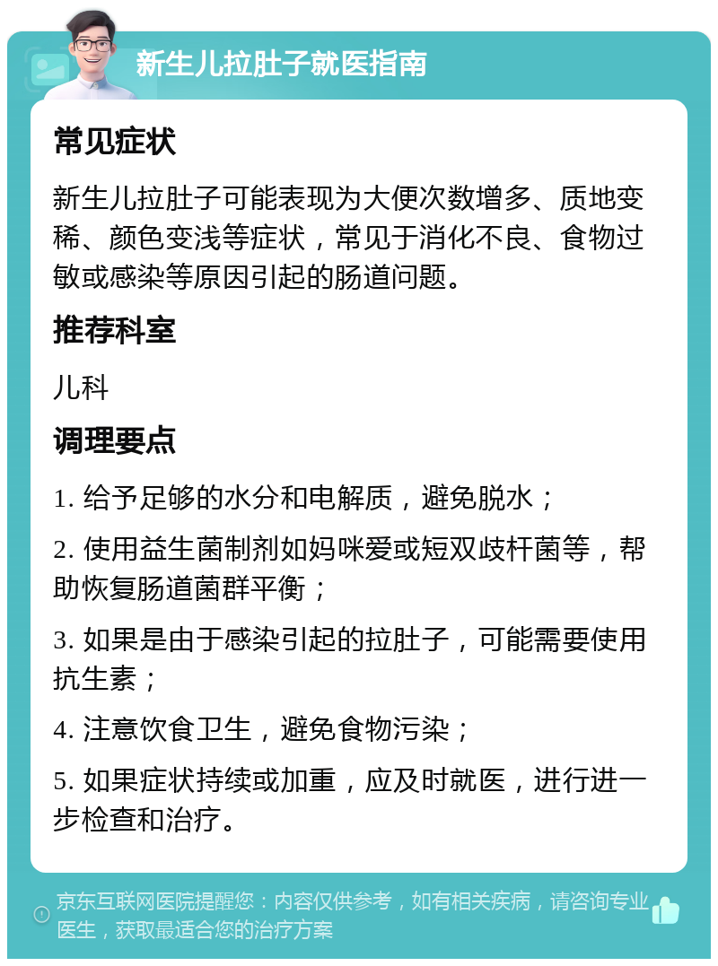 新生儿拉肚子就医指南 常见症状 新生儿拉肚子可能表现为大便次数增多、质地变稀、颜色变浅等症状，常见于消化不良、食物过敏或感染等原因引起的肠道问题。 推荐科室 儿科 调理要点 1. 给予足够的水分和电解质，避免脱水； 2. 使用益生菌制剂如妈咪爱或短双歧杆菌等，帮助恢复肠道菌群平衡； 3. 如果是由于感染引起的拉肚子，可能需要使用抗生素； 4. 注意饮食卫生，避免食物污染； 5. 如果症状持续或加重，应及时就医，进行进一步检查和治疗。