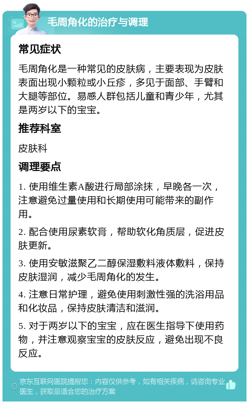 毛周角化的治疗与调理 常见症状 毛周角化是一种常见的皮肤病，主要表现为皮肤表面出现小颗粒或小丘疹，多见于面部、手臂和大腿等部位。易感人群包括儿童和青少年，尤其是两岁以下的宝宝。 推荐科室 皮肤科 调理要点 1. 使用维生素A酸进行局部涂抹，早晚各一次，注意避免过量使用和长期使用可能带来的副作用。 2. 配合使用尿素软膏，帮助软化角质层，促进皮肤更新。 3. 使用安敏滋聚乙二醇保湿敷料液体敷料，保持皮肤湿润，减少毛周角化的发生。 4. 注意日常护理，避免使用刺激性强的洗浴用品和化妆品，保持皮肤清洁和滋润。 5. 对于两岁以下的宝宝，应在医生指导下使用药物，并注意观察宝宝的皮肤反应，避免出现不良反应。