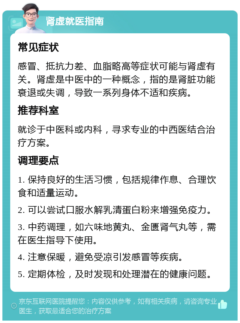 肾虚就医指南 常见症状 感冒、抵抗力差、血脂略高等症状可能与肾虚有关。肾虚是中医中的一种概念，指的是肾脏功能衰退或失调，导致一系列身体不适和疾病。 推荐科室 就诊于中医科或内科，寻求专业的中西医结合治疗方案。 调理要点 1. 保持良好的生活习惯，包括规律作息、合理饮食和适量运动。 2. 可以尝试口服水解乳清蛋白粉来增强免疫力。 3. 中药调理，如六味地黄丸、金匮肾气丸等，需在医生指导下使用。 4. 注意保暖，避免受凉引发感冒等疾病。 5. 定期体检，及时发现和处理潜在的健康问题。