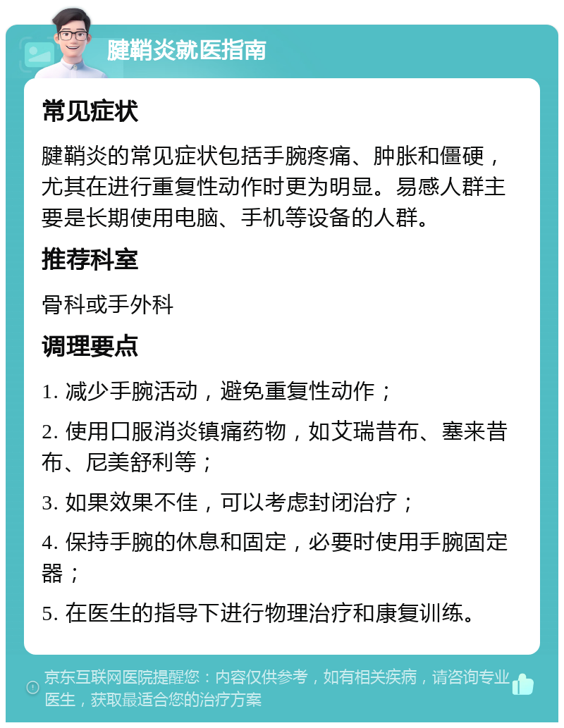 腱鞘炎就医指南 常见症状 腱鞘炎的常见症状包括手腕疼痛、肿胀和僵硬，尤其在进行重复性动作时更为明显。易感人群主要是长期使用电脑、手机等设备的人群。 推荐科室 骨科或手外科 调理要点 1. 减少手腕活动，避免重复性动作； 2. 使用口服消炎镇痛药物，如艾瑞昔布、塞来昔布、尼美舒利等； 3. 如果效果不佳，可以考虑封闭治疗； 4. 保持手腕的休息和固定，必要时使用手腕固定器； 5. 在医生的指导下进行物理治疗和康复训练。