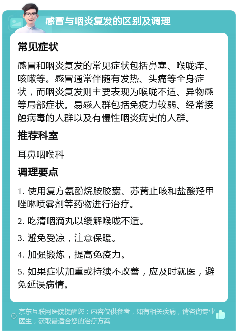 感冒与咽炎复发的区别及调理 常见症状 感冒和咽炎复发的常见症状包括鼻塞、喉咙痒、咳嗽等。感冒通常伴随有发热、头痛等全身症状，而咽炎复发则主要表现为喉咙不适、异物感等局部症状。易感人群包括免疫力较弱、经常接触病毒的人群以及有慢性咽炎病史的人群。 推荐科室 耳鼻咽喉科 调理要点 1. 使用复方氨酚烷胺胶囊、苏黄止咳和盐酸羟甲唑啉喷雾剂等药物进行治疗。 2. 吃清咽滴丸以缓解喉咙不适。 3. 避免受凉，注意保暖。 4. 加强锻炼，提高免疫力。 5. 如果症状加重或持续不改善，应及时就医，避免延误病情。