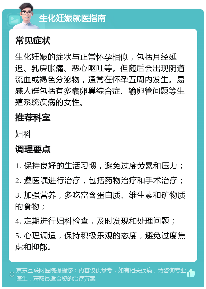 生化妊娠就医指南 常见症状 生化妊娠的症状与正常怀孕相似，包括月经延迟、乳房胀痛、恶心呕吐等。但随后会出现阴道流血或褐色分泌物，通常在怀孕五周内发生。易感人群包括有多囊卵巢综合症、输卵管问题等生殖系统疾病的女性。 推荐科室 妇科 调理要点 1. 保持良好的生活习惯，避免过度劳累和压力； 2. 遵医嘱进行治疗，包括药物治疗和手术治疗； 3. 加强营养，多吃富含蛋白质、维生素和矿物质的食物； 4. 定期进行妇科检查，及时发现和处理问题； 5. 心理调适，保持积极乐观的态度，避免过度焦虑和抑郁。