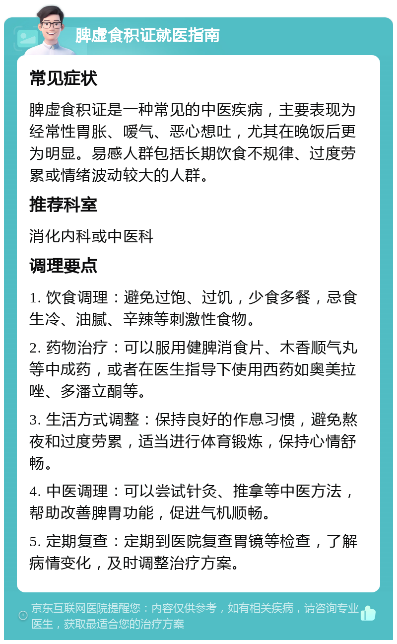 脾虚食积证就医指南 常见症状 脾虚食积证是一种常见的中医疾病，主要表现为经常性胃胀、嗳气、恶心想吐，尤其在晚饭后更为明显。易感人群包括长期饮食不规律、过度劳累或情绪波动较大的人群。 推荐科室 消化内科或中医科 调理要点 1. 饮食调理：避免过饱、过饥，少食多餐，忌食生冷、油腻、辛辣等刺激性食物。 2. 药物治疗：可以服用健脾消食片、木香顺气丸等中成药，或者在医生指导下使用西药如奥美拉唑、多潘立酮等。 3. 生活方式调整：保持良好的作息习惯，避免熬夜和过度劳累，适当进行体育锻炼，保持心情舒畅。 4. 中医调理：可以尝试针灸、推拿等中医方法，帮助改善脾胃功能，促进气机顺畅。 5. 定期复查：定期到医院复查胃镜等检查，了解病情变化，及时调整治疗方案。