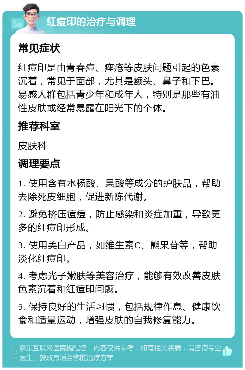 红痘印的治疗与调理 常见症状 红痘印是由青春痘、痤疮等皮肤问题引起的色素沉着，常见于面部，尤其是额头、鼻子和下巴。易感人群包括青少年和成年人，特别是那些有油性皮肤或经常暴露在阳光下的个体。 推荐科室 皮肤科 调理要点 1. 使用含有水杨酸、果酸等成分的护肤品，帮助去除死皮细胞，促进新陈代谢。 2. 避免挤压痘痘，防止感染和炎症加重，导致更多的红痘印形成。 3. 使用美白产品，如维生素C、熊果苷等，帮助淡化红痘印。 4. 考虑光子嫩肤等美容治疗，能够有效改善皮肤色素沉着和红痘印问题。 5. 保持良好的生活习惯，包括规律作息、健康饮食和适量运动，增强皮肤的自我修复能力。