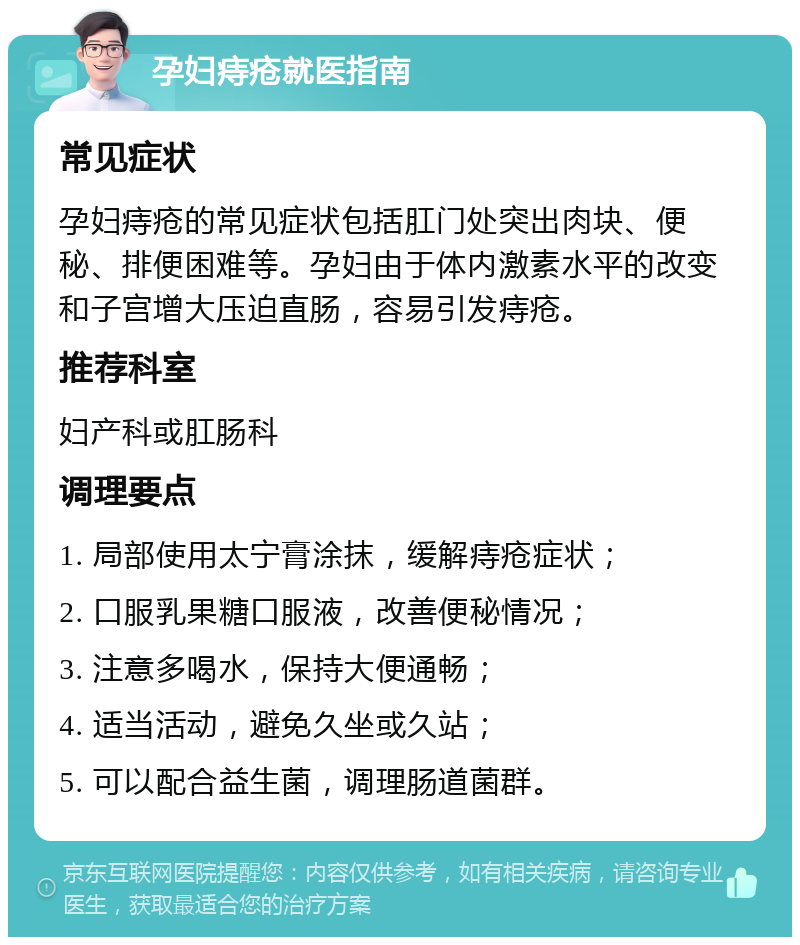 孕妇痔疮就医指南 常见症状 孕妇痔疮的常见症状包括肛门处突出肉块、便秘、排便困难等。孕妇由于体内激素水平的改变和子宫增大压迫直肠，容易引发痔疮。 推荐科室 妇产科或肛肠科 调理要点 1. 局部使用太宁膏涂抹，缓解痔疮症状； 2. 口服乳果糖口服液，改善便秘情况； 3. 注意多喝水，保持大便通畅； 4. 适当活动，避免久坐或久站； 5. 可以配合益生菌，调理肠道菌群。