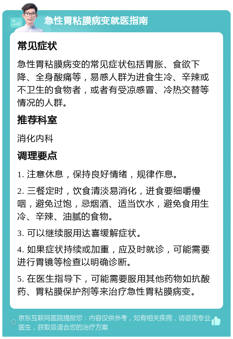 急性胃粘膜病变就医指南 常见症状 急性胃粘膜病变的常见症状包括胃胀、食欲下降、全身酸痛等，易感人群为进食生冷、辛辣或不卫生的食物者，或者有受凉感冒、冷热交替等情况的人群。 推荐科室 消化内科 调理要点 1. 注意休息，保持良好情绪，规律作息。 2. 三餐定时，饮食清淡易消化，进食要细嚼慢咽，避免过饱，忌烟酒、适当饮水，避免食用生冷、辛辣、油腻的食物。 3. 可以继续服用达喜缓解症状。 4. 如果症状持续或加重，应及时就诊，可能需要进行胃镜等检查以明确诊断。 5. 在医生指导下，可能需要服用其他药物如抗酸药、胃粘膜保护剂等来治疗急性胃粘膜病变。