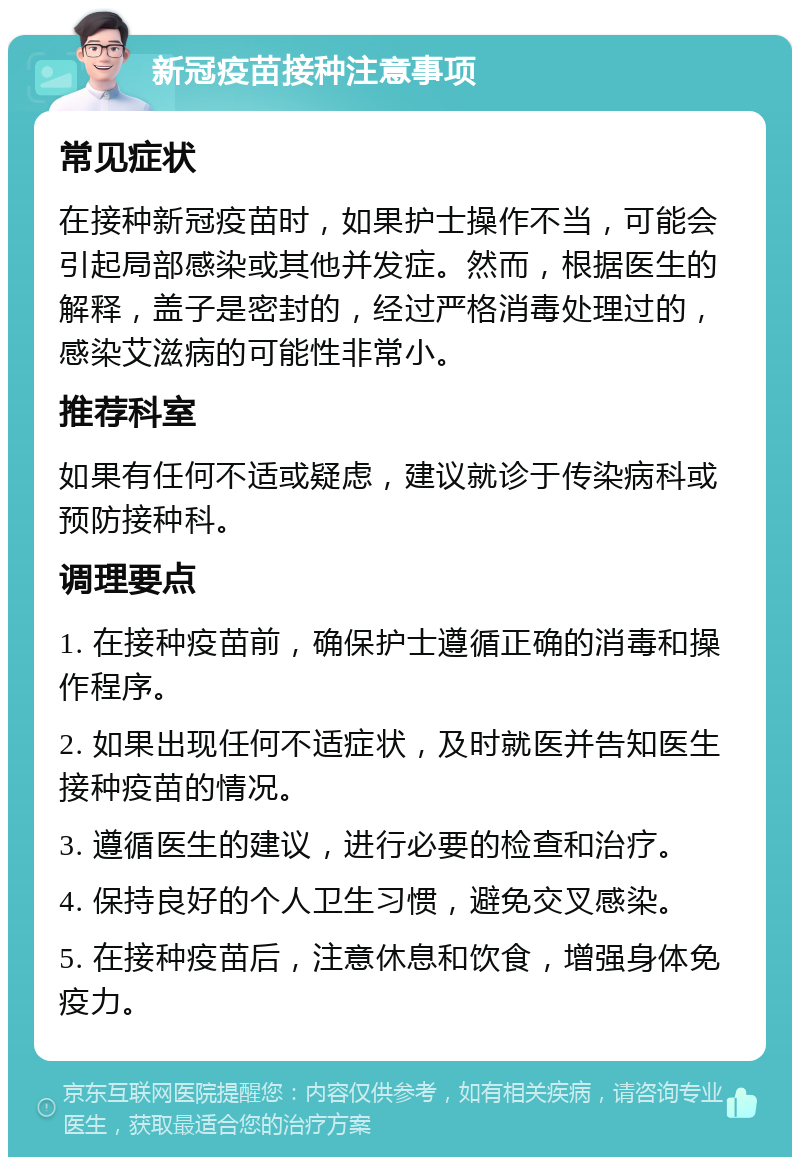 新冠疫苗接种注意事项 常见症状 在接种新冠疫苗时，如果护士操作不当，可能会引起局部感染或其他并发症。然而，根据医生的解释，盖子是密封的，经过严格消毒处理过的，感染艾滋病的可能性非常小。 推荐科室 如果有任何不适或疑虑，建议就诊于传染病科或预防接种科。 调理要点 1. 在接种疫苗前，确保护士遵循正确的消毒和操作程序。 2. 如果出现任何不适症状，及时就医并告知医生接种疫苗的情况。 3. 遵循医生的建议，进行必要的检查和治疗。 4. 保持良好的个人卫生习惯，避免交叉感染。 5. 在接种疫苗后，注意休息和饮食，增强身体免疫力。