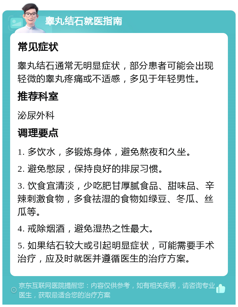 睾丸结石就医指南 常见症状 睾丸结石通常无明显症状，部分患者可能会出现轻微的睾丸疼痛或不适感，多见于年轻男性。 推荐科室 泌尿外科 调理要点 1. 多饮水，多锻炼身体，避免熬夜和久坐。 2. 避免憋尿，保持良好的排尿习惯。 3. 饮食宜清淡，少吃肥甘厚腻食品、甜味品、辛辣刺激食物，多食祛湿的食物如绿豆、冬瓜、丝瓜等。 4. 戒除烟酒，避免湿热之性最大。 5. 如果结石较大或引起明显症状，可能需要手术治疗，应及时就医并遵循医生的治疗方案。