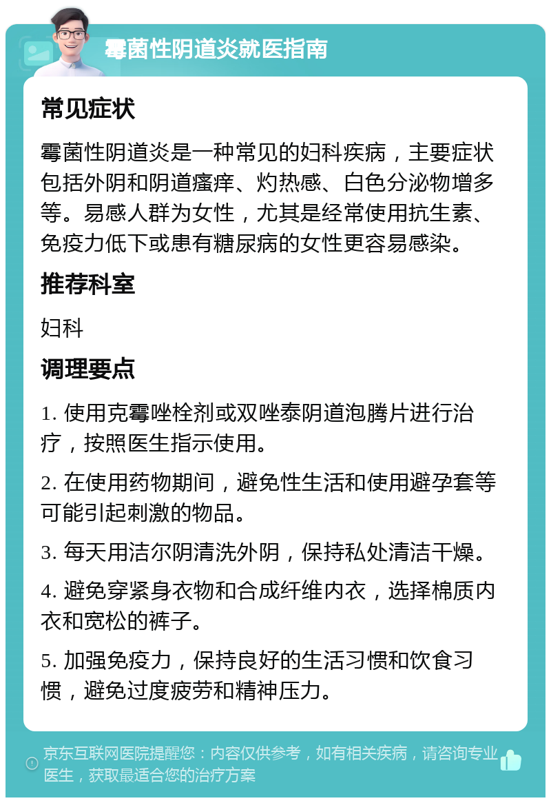 霉菌性阴道炎就医指南 常见症状 霉菌性阴道炎是一种常见的妇科疾病，主要症状包括外阴和阴道瘙痒、灼热感、白色分泌物增多等。易感人群为女性，尤其是经常使用抗生素、免疫力低下或患有糖尿病的女性更容易感染。 推荐科室 妇科 调理要点 1. 使用克霉唑栓剂或双唑泰阴道泡腾片进行治疗，按照医生指示使用。 2. 在使用药物期间，避免性生活和使用避孕套等可能引起刺激的物品。 3. 每天用洁尔阴清洗外阴，保持私处清洁干燥。 4. 避免穿紧身衣物和合成纤维内衣，选择棉质内衣和宽松的裤子。 5. 加强免疫力，保持良好的生活习惯和饮食习惯，避免过度疲劳和精神压力。