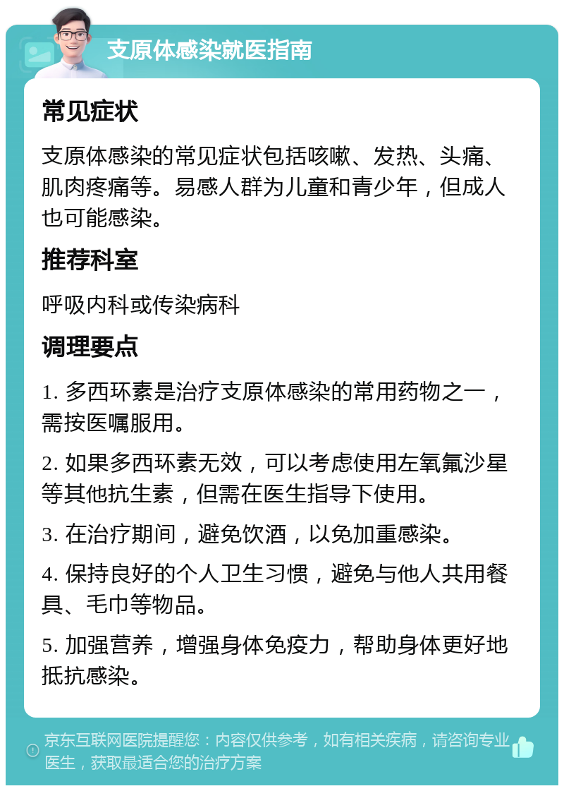 支原体感染就医指南 常见症状 支原体感染的常见症状包括咳嗽、发热、头痛、肌肉疼痛等。易感人群为儿童和青少年，但成人也可能感染。 推荐科室 呼吸内科或传染病科 调理要点 1. 多西环素是治疗支原体感染的常用药物之一，需按医嘱服用。 2. 如果多西环素无效，可以考虑使用左氧氟沙星等其他抗生素，但需在医生指导下使用。 3. 在治疗期间，避免饮酒，以免加重感染。 4. 保持良好的个人卫生习惯，避免与他人共用餐具、毛巾等物品。 5. 加强营养，增强身体免疫力，帮助身体更好地抵抗感染。