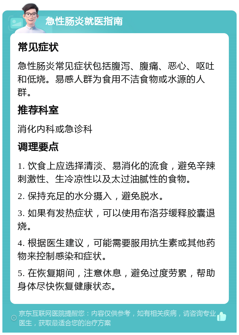 急性肠炎就医指南 常见症状 急性肠炎常见症状包括腹泻、腹痛、恶心、呕吐和低烧。易感人群为食用不洁食物或水源的人群。 推荐科室 消化内科或急诊科 调理要点 1. 饮食上应选择清淡、易消化的流食，避免辛辣刺激性、生冷凉性以及太过油腻性的食物。 2. 保持充足的水分摄入，避免脱水。 3. 如果有发热症状，可以使用布洛芬缓释胶囊退烧。 4. 根据医生建议，可能需要服用抗生素或其他药物来控制感染和症状。 5. 在恢复期间，注意休息，避免过度劳累，帮助身体尽快恢复健康状态。