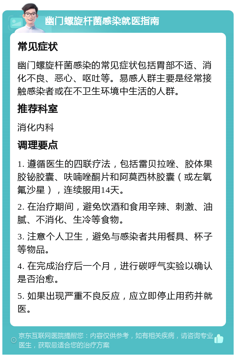 幽门螺旋杆菌感染就医指南 常见症状 幽门螺旋杆菌感染的常见症状包括胃部不适、消化不良、恶心、呕吐等。易感人群主要是经常接触感染者或在不卫生环境中生活的人群。 推荐科室 消化内科 调理要点 1. 遵循医生的四联疗法，包括雷贝拉唑、胶体果胶铋胶囊、呋喃唑酮片和阿莫西林胶囊（或左氧氟沙星），连续服用14天。 2. 在治疗期间，避免饮酒和食用辛辣、刺激、油腻、不消化、生冷等食物。 3. 注意个人卫生，避免与感染者共用餐具、杯子等物品。 4. 在完成治疗后一个月，进行碳呼气实验以确认是否治愈。 5. 如果出现严重不良反应，应立即停止用药并就医。