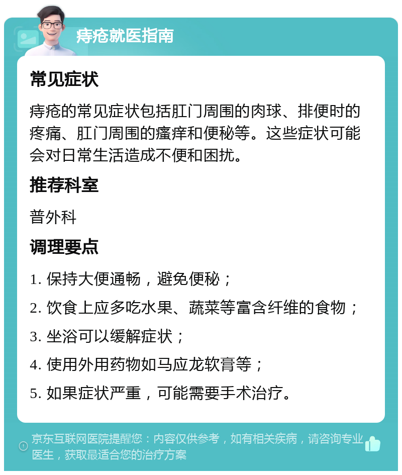 痔疮就医指南 常见症状 痔疮的常见症状包括肛门周围的肉球、排便时的疼痛、肛门周围的瘙痒和便秘等。这些症状可能会对日常生活造成不便和困扰。 推荐科室 普外科 调理要点 1. 保持大便通畅，避免便秘； 2. 饮食上应多吃水果、蔬菜等富含纤维的食物； 3. 坐浴可以缓解症状； 4. 使用外用药物如马应龙软膏等； 5. 如果症状严重，可能需要手术治疗。