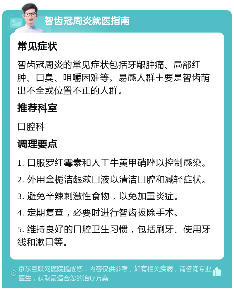 智齿冠周炎就医指南 常见症状 智齿冠周炎的常见症状包括牙龈肿痛、局部红肿、口臭、咀嚼困难等。易感人群主要是智齿萌出不全或位置不正的人群。 推荐科室 口腔科 调理要点 1. 口服罗红霉素和人工牛黄甲硝唑以控制感染。 2. 外用金栀洁龈漱口液以清洁口腔和减轻症状。 3. 避免辛辣刺激性食物，以免加重炎症。 4. 定期复查，必要时进行智齿拔除手术。 5. 维持良好的口腔卫生习惯，包括刷牙、使用牙线和漱口等。