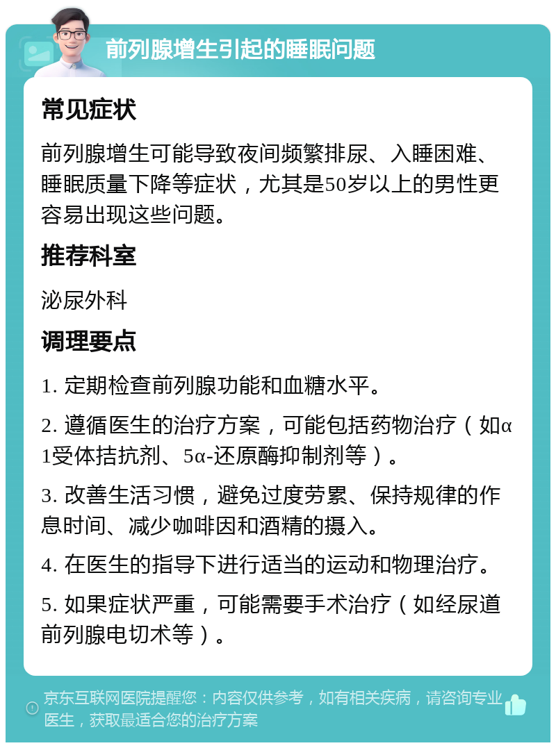 前列腺增生引起的睡眠问题 常见症状 前列腺增生可能导致夜间频繁排尿、入睡困难、睡眠质量下降等症状，尤其是50岁以上的男性更容易出现这些问题。 推荐科室 泌尿外科 调理要点 1. 定期检查前列腺功能和血糖水平。 2. 遵循医生的治疗方案，可能包括药物治疗（如α1受体拮抗剂、5α-还原酶抑制剂等）。 3. 改善生活习惯，避免过度劳累、保持规律的作息时间、减少咖啡因和酒精的摄入。 4. 在医生的指导下进行适当的运动和物理治疗。 5. 如果症状严重，可能需要手术治疗（如经尿道前列腺电切术等）。