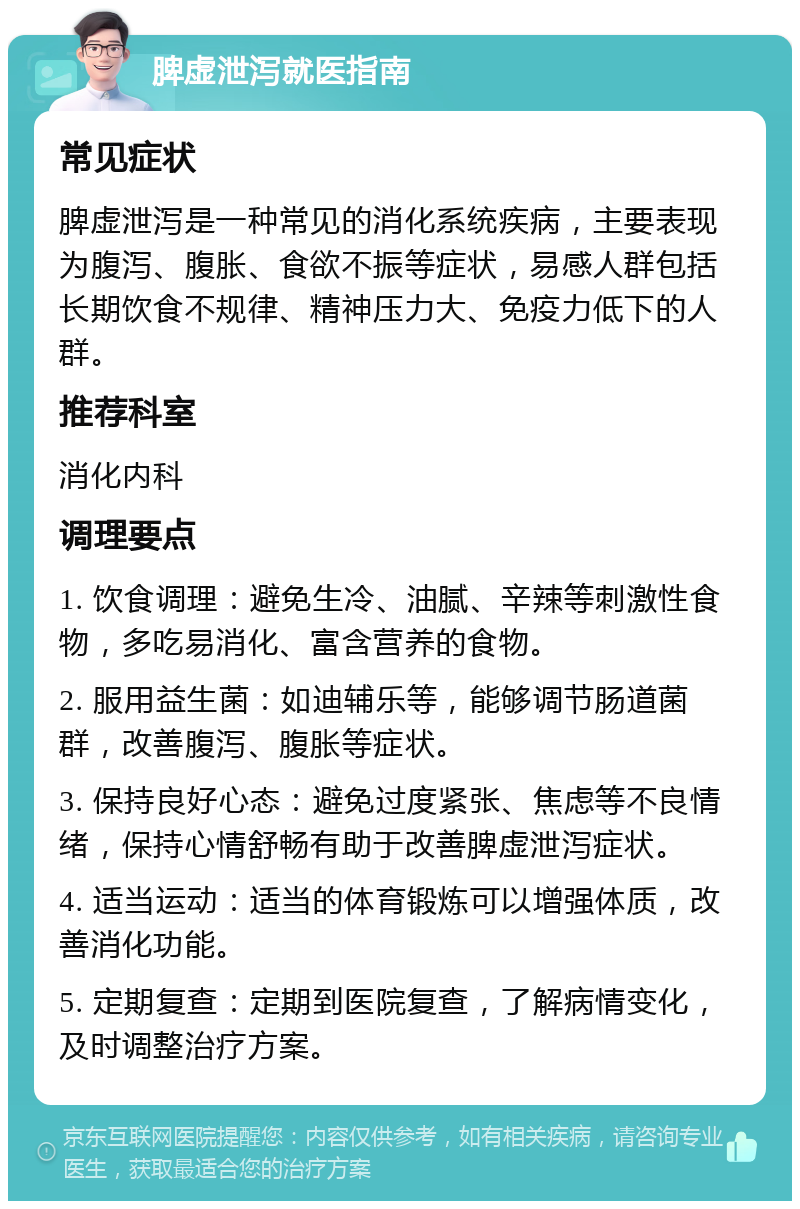 脾虚泄泻就医指南 常见症状 脾虚泄泻是一种常见的消化系统疾病，主要表现为腹泻、腹胀、食欲不振等症状，易感人群包括长期饮食不规律、精神压力大、免疫力低下的人群。 推荐科室 消化内科 调理要点 1. 饮食调理：避免生冷、油腻、辛辣等刺激性食物，多吃易消化、富含营养的食物。 2. 服用益生菌：如迪辅乐等，能够调节肠道菌群，改善腹泻、腹胀等症状。 3. 保持良好心态：避免过度紧张、焦虑等不良情绪，保持心情舒畅有助于改善脾虚泄泻症状。 4. 适当运动：适当的体育锻炼可以增强体质，改善消化功能。 5. 定期复查：定期到医院复查，了解病情变化，及时调整治疗方案。