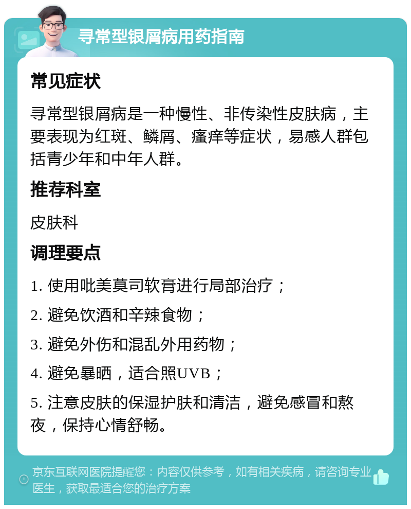 寻常型银屑病用药指南 常见症状 寻常型银屑病是一种慢性、非传染性皮肤病，主要表现为红斑、鳞屑、瘙痒等症状，易感人群包括青少年和中年人群。 推荐科室 皮肤科 调理要点 1. 使用吡美莫司软膏进行局部治疗； 2. 避免饮酒和辛辣食物； 3. 避免外伤和混乱外用药物； 4. 避免暴晒，适合照UVB； 5. 注意皮肤的保湿护肤和清洁，避免感冒和熬夜，保持心情舒畅。