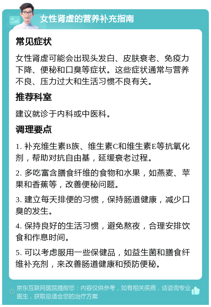 女性肾虚的营养补充指南 常见症状 女性肾虚可能会出现头发白、皮肤衰老、免疫力下降、便秘和口臭等症状。这些症状通常与营养不良、压力过大和生活习惯不良有关。 推荐科室 建议就诊于内科或中医科。 调理要点 1. 补充维生素B族、维生素C和维生素E等抗氧化剂，帮助对抗自由基，延缓衰老过程。 2. 多吃富含膳食纤维的食物和水果，如燕麦、苹果和香蕉等，改善便秘问题。 3. 建立每天排便的习惯，保持肠道健康，减少口臭的发生。 4. 保持良好的生活习惯，避免熬夜，合理安排饮食和作息时间。 5. 可以考虑服用一些保健品，如益生菌和膳食纤维补充剂，来改善肠道健康和预防便秘。