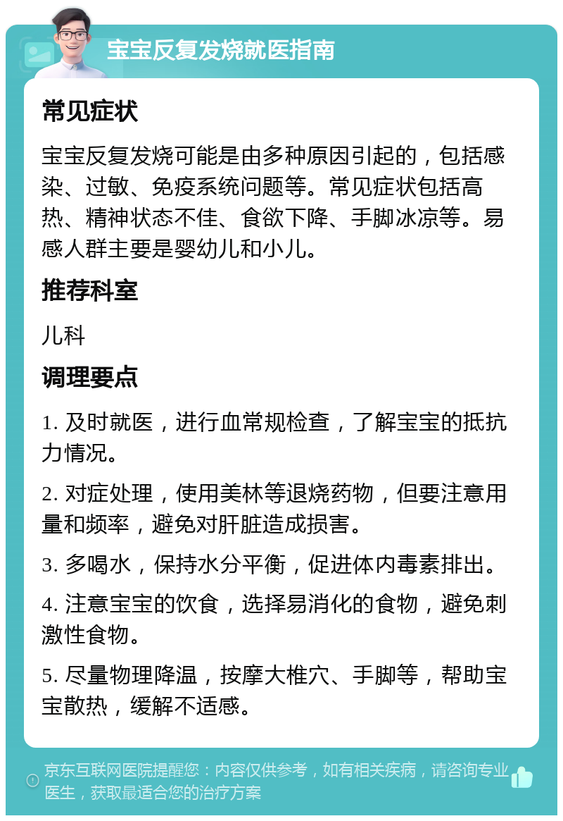 宝宝反复发烧就医指南 常见症状 宝宝反复发烧可能是由多种原因引起的，包括感染、过敏、免疫系统问题等。常见症状包括高热、精神状态不佳、食欲下降、手脚冰凉等。易感人群主要是婴幼儿和小儿。 推荐科室 儿科 调理要点 1. 及时就医，进行血常规检查，了解宝宝的抵抗力情况。 2. 对症处理，使用美林等退烧药物，但要注意用量和频率，避免对肝脏造成损害。 3. 多喝水，保持水分平衡，促进体内毒素排出。 4. 注意宝宝的饮食，选择易消化的食物，避免刺激性食物。 5. 尽量物理降温，按摩大椎穴、手脚等，帮助宝宝散热，缓解不适感。