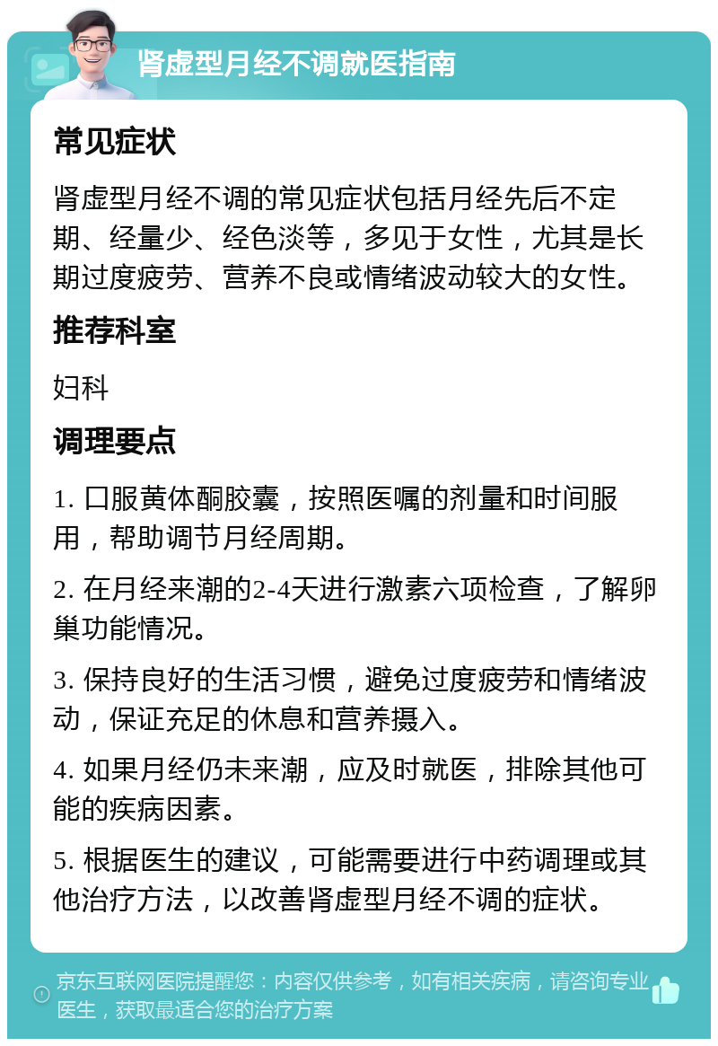 肾虚型月经不调就医指南 常见症状 肾虚型月经不调的常见症状包括月经先后不定期、经量少、经色淡等，多见于女性，尤其是长期过度疲劳、营养不良或情绪波动较大的女性。 推荐科室 妇科 调理要点 1. 口服黄体酮胶囊，按照医嘱的剂量和时间服用，帮助调节月经周期。 2. 在月经来潮的2-4天进行激素六项检查，了解卵巢功能情况。 3. 保持良好的生活习惯，避免过度疲劳和情绪波动，保证充足的休息和营养摄入。 4. 如果月经仍未来潮，应及时就医，排除其他可能的疾病因素。 5. 根据医生的建议，可能需要进行中药调理或其他治疗方法，以改善肾虚型月经不调的症状。