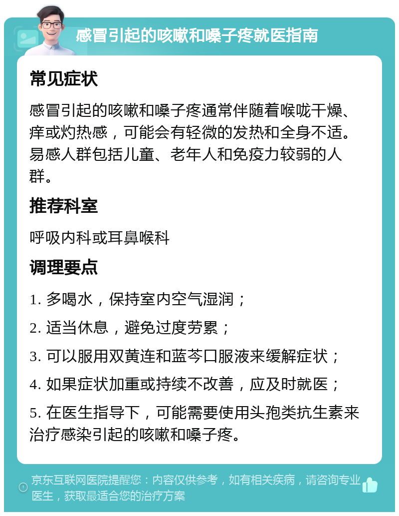 感冒引起的咳嗽和嗓子疼就医指南 常见症状 感冒引起的咳嗽和嗓子疼通常伴随着喉咙干燥、痒或灼热感，可能会有轻微的发热和全身不适。易感人群包括儿童、老年人和免疫力较弱的人群。 推荐科室 呼吸内科或耳鼻喉科 调理要点 1. 多喝水，保持室内空气湿润； 2. 适当休息，避免过度劳累； 3. 可以服用双黄连和蓝芩口服液来缓解症状； 4. 如果症状加重或持续不改善，应及时就医； 5. 在医生指导下，可能需要使用头孢类抗生素来治疗感染引起的咳嗽和嗓子疼。