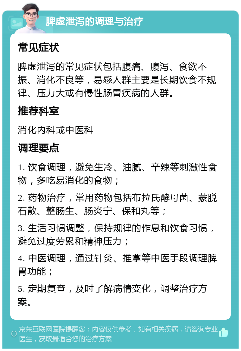 脾虚泄泻的调理与治疗 常见症状 脾虚泄泻的常见症状包括腹痛、腹泻、食欲不振、消化不良等，易感人群主要是长期饮食不规律、压力大或有慢性肠胃疾病的人群。 推荐科室 消化内科或中医科 调理要点 1. 饮食调理，避免生冷、油腻、辛辣等刺激性食物，多吃易消化的食物； 2. 药物治疗，常用药物包括布拉氏酵母菌、蒙脱石散、整肠生、肠炎宁、保和丸等； 3. 生活习惯调整，保持规律的作息和饮食习惯，避免过度劳累和精神压力； 4. 中医调理，通过针灸、推拿等中医手段调理脾胃功能； 5. 定期复查，及时了解病情变化，调整治疗方案。