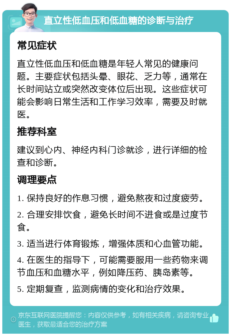 直立性低血压和低血糖的诊断与治疗 常见症状 直立性低血压和低血糖是年轻人常见的健康问题。主要症状包括头晕、眼花、乏力等，通常在长时间站立或突然改变体位后出现。这些症状可能会影响日常生活和工作学习效率，需要及时就医。 推荐科室 建议到心内、神经内科门诊就诊，进行详细的检查和诊断。 调理要点 1. 保持良好的作息习惯，避免熬夜和过度疲劳。 2. 合理安排饮食，避免长时间不进食或是过度节食。 3. 适当进行体育锻炼，增强体质和心血管功能。 4. 在医生的指导下，可能需要服用一些药物来调节血压和血糖水平，例如降压药、胰岛素等。 5. 定期复查，监测病情的变化和治疗效果。