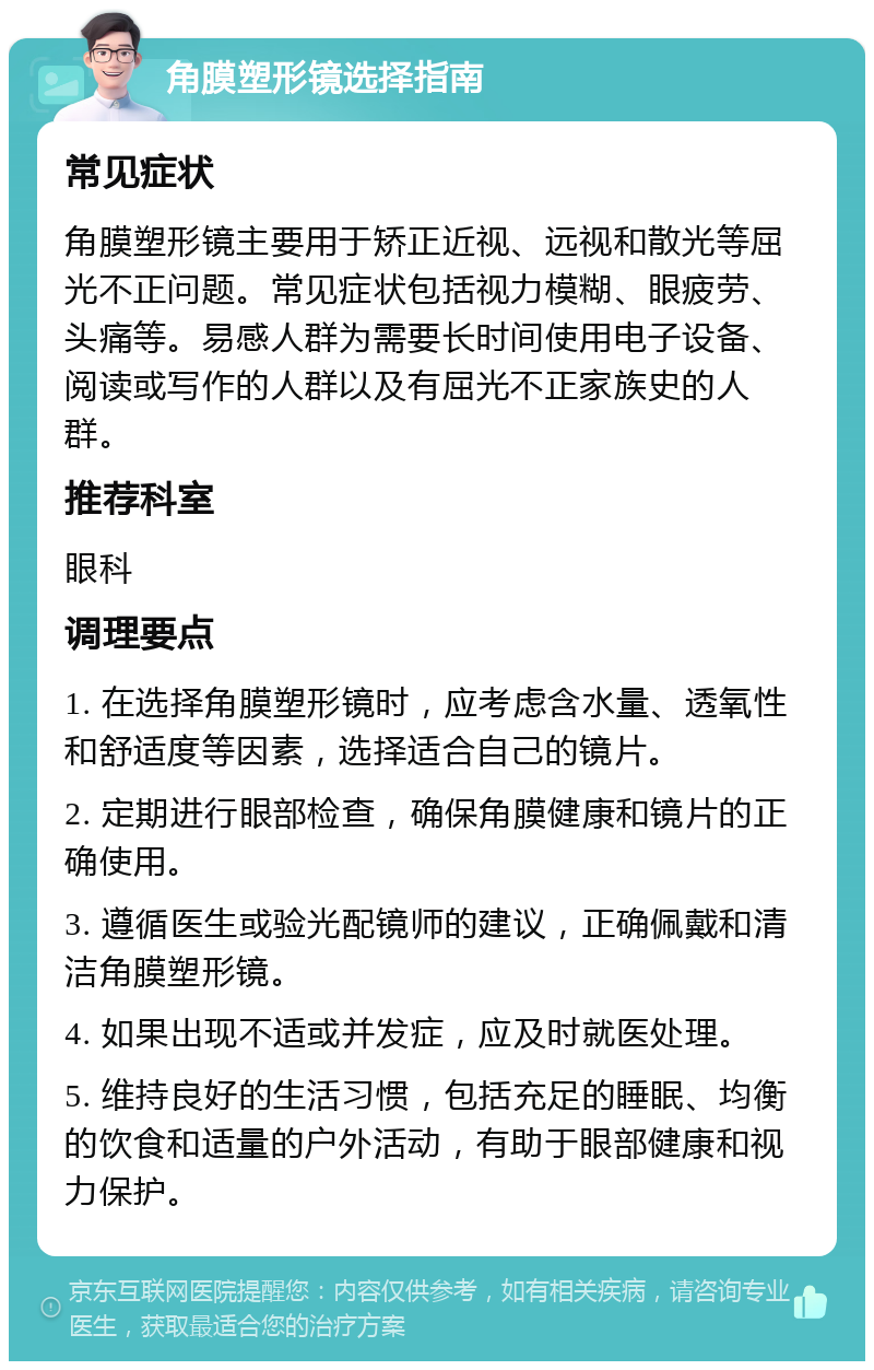 角膜塑形镜选择指南 常见症状 角膜塑形镜主要用于矫正近视、远视和散光等屈光不正问题。常见症状包括视力模糊、眼疲劳、头痛等。易感人群为需要长时间使用电子设备、阅读或写作的人群以及有屈光不正家族史的人群。 推荐科室 眼科 调理要点 1. 在选择角膜塑形镜时，应考虑含水量、透氧性和舒适度等因素，选择适合自己的镜片。 2. 定期进行眼部检查，确保角膜健康和镜片的正确使用。 3. 遵循医生或验光配镜师的建议，正确佩戴和清洁角膜塑形镜。 4. 如果出现不适或并发症，应及时就医处理。 5. 维持良好的生活习惯，包括充足的睡眠、均衡的饮食和适量的户外活动，有助于眼部健康和视力保护。