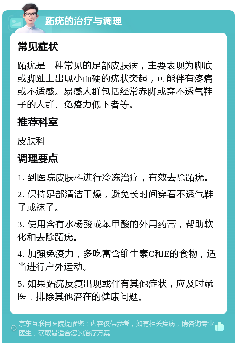 跖疣的治疗与调理 常见症状 跖疣是一种常见的足部皮肤病，主要表现为脚底或脚趾上出现小而硬的疣状突起，可能伴有疼痛或不适感。易感人群包括经常赤脚或穿不透气鞋子的人群、免疫力低下者等。 推荐科室 皮肤科 调理要点 1. 到医院皮肤科进行冷冻治疗，有效去除跖疣。 2. 保持足部清洁干燥，避免长时间穿着不透气鞋子或袜子。 3. 使用含有水杨酸或苯甲酸的外用药膏，帮助软化和去除跖疣。 4. 加强免疫力，多吃富含维生素C和E的食物，适当进行户外运动。 5. 如果跖疣反复出现或伴有其他症状，应及时就医，排除其他潜在的健康问题。