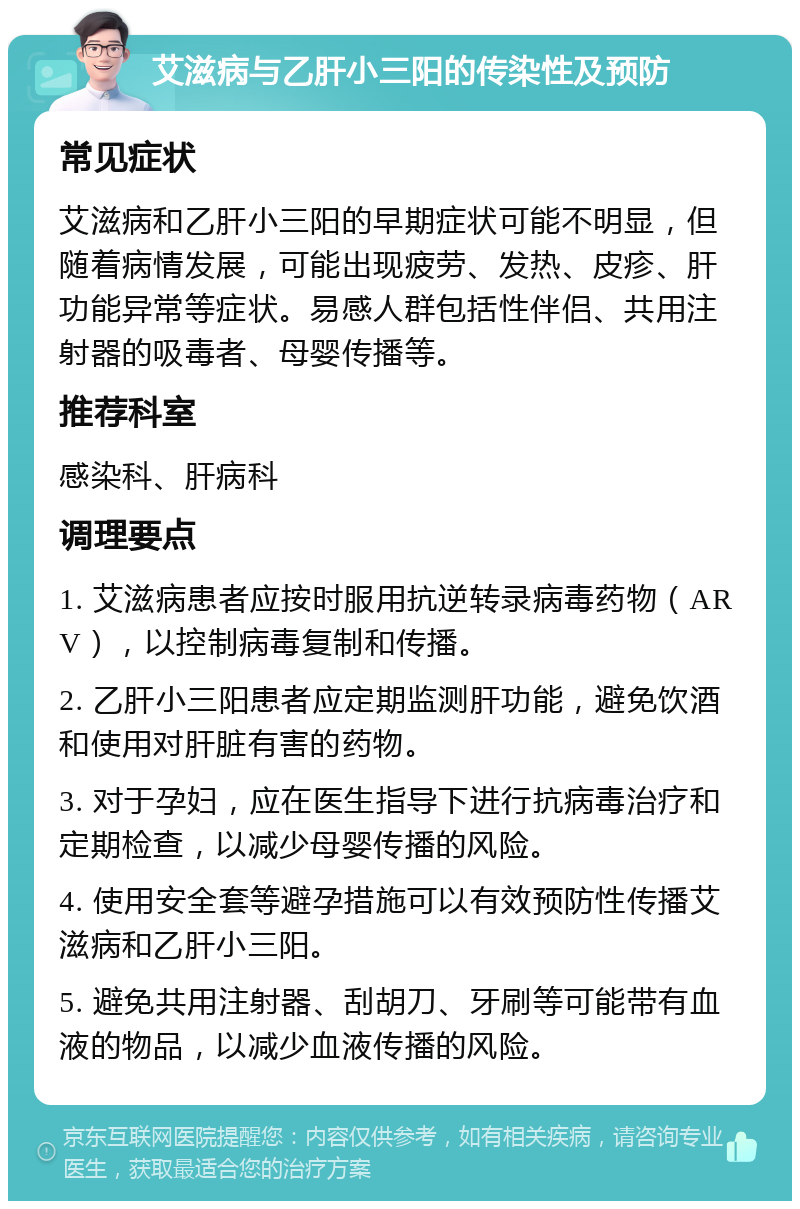 艾滋病与乙肝小三阳的传染性及预防 常见症状 艾滋病和乙肝小三阳的早期症状可能不明显，但随着病情发展，可能出现疲劳、发热、皮疹、肝功能异常等症状。易感人群包括性伴侣、共用注射器的吸毒者、母婴传播等。 推荐科室 感染科、肝病科 调理要点 1. 艾滋病患者应按时服用抗逆转录病毒药物（ARV），以控制病毒复制和传播。 2. 乙肝小三阳患者应定期监测肝功能，避免饮酒和使用对肝脏有害的药物。 3. 对于孕妇，应在医生指导下进行抗病毒治疗和定期检查，以减少母婴传播的风险。 4. 使用安全套等避孕措施可以有效预防性传播艾滋病和乙肝小三阳。 5. 避免共用注射器、刮胡刀、牙刷等可能带有血液的物品，以减少血液传播的风险。