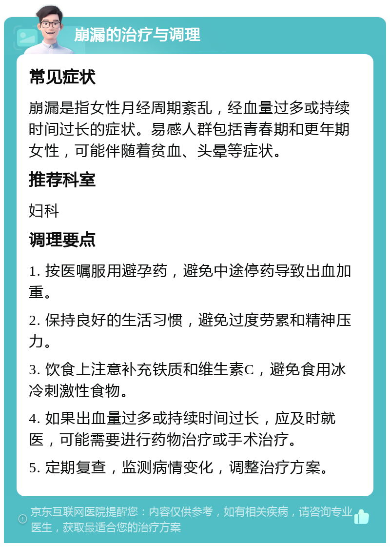 崩漏的治疗与调理 常见症状 崩漏是指女性月经周期紊乱，经血量过多或持续时间过长的症状。易感人群包括青春期和更年期女性，可能伴随着贫血、头晕等症状。 推荐科室 妇科 调理要点 1. 按医嘱服用避孕药，避免中途停药导致出血加重。 2. 保持良好的生活习惯，避免过度劳累和精神压力。 3. 饮食上注意补充铁质和维生素C，避免食用冰冷刺激性食物。 4. 如果出血量过多或持续时间过长，应及时就医，可能需要进行药物治疗或手术治疗。 5. 定期复查，监测病情变化，调整治疗方案。