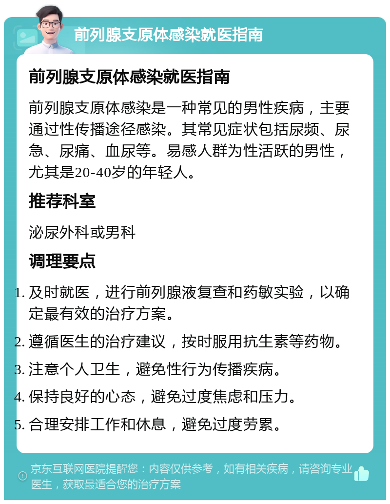 前列腺支原体感染就医指南 前列腺支原体感染就医指南 前列腺支原体感染是一种常见的男性疾病，主要通过性传播途径感染。其常见症状包括尿频、尿急、尿痛、血尿等。易感人群为性活跃的男性，尤其是20-40岁的年轻人。 推荐科室 泌尿外科或男科 调理要点 及时就医，进行前列腺液复查和药敏实验，以确定最有效的治疗方案。 遵循医生的治疗建议，按时服用抗生素等药物。 注意个人卫生，避免性行为传播疾病。 保持良好的心态，避免过度焦虑和压力。 合理安排工作和休息，避免过度劳累。