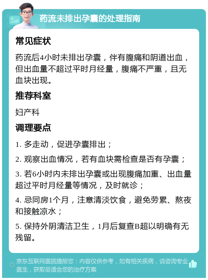 药流未排出孕囊的处理指南 常见症状 药流后4小时未排出孕囊，伴有腹痛和阴道出血，但出血量不超过平时月经量，腹痛不严重，且无血块出现。 推荐科室 妇产科 调理要点 1. 多走动，促进孕囊排出； 2. 观察出血情况，若有血块需检查是否有孕囊； 3. 若6小时内未排出孕囊或出现腹痛加重、出血量超过平时月经量等情况，及时就诊； 4. 忌同房1个月，注意清淡饮食，避免劳累、熬夜和接触凉水； 5. 保持外阴清洁卫生，1月后复查B超以明确有无残留。