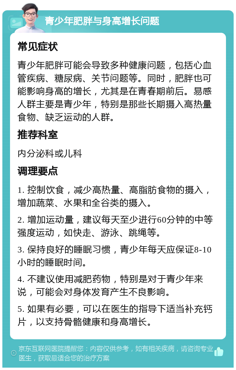 青少年肥胖与身高增长问题 常见症状 青少年肥胖可能会导致多种健康问题，包括心血管疾病、糖尿病、关节问题等。同时，肥胖也可能影响身高的增长，尤其是在青春期前后。易感人群主要是青少年，特别是那些长期摄入高热量食物、缺乏运动的人群。 推荐科室 内分泌科或儿科 调理要点 1. 控制饮食，减少高热量、高脂肪食物的摄入，增加蔬菜、水果和全谷类的摄入。 2. 增加运动量，建议每天至少进行60分钟的中等强度运动，如快走、游泳、跳绳等。 3. 保持良好的睡眠习惯，青少年每天应保证8-10小时的睡眠时间。 4. 不建议使用减肥药物，特别是对于青少年来说，可能会对身体发育产生不良影响。 5. 如果有必要，可以在医生的指导下适当补充钙片，以支持骨骼健康和身高增长。