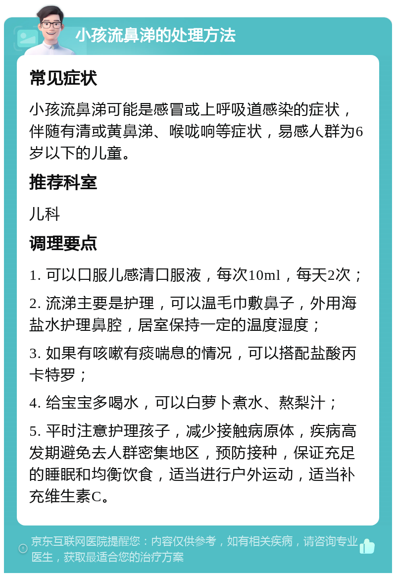 小孩流鼻涕的处理方法 常见症状 小孩流鼻涕可能是感冒或上呼吸道感染的症状，伴随有清或黄鼻涕、喉咙响等症状，易感人群为6岁以下的儿童。 推荐科室 儿科 调理要点 1. 可以口服儿感清口服液，每次10ml，每天2次； 2. 流涕主要是护理，可以温毛巾敷鼻子，外用海盐水护理鼻腔，居室保持一定的温度湿度； 3. 如果有咳嗽有痰喘息的情况，可以搭配盐酸丙卡特罗； 4. 给宝宝多喝水，可以白萝卜煮水、熬梨汁； 5. 平时注意护理孩子，减少接触病原体，疾病高发期避免去人群密集地区，预防接种，保证充足的睡眠和均衡饮食，适当进行户外运动，适当补充维生素C。