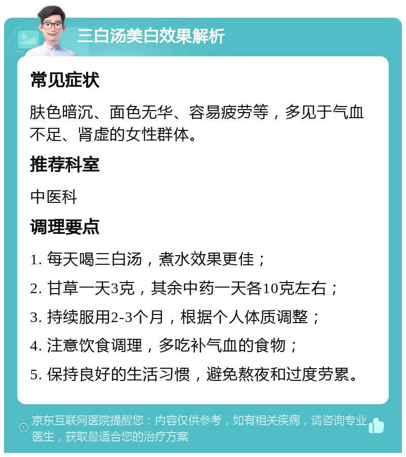 三白汤美白效果解析 常见症状 肤色暗沉、面色无华、容易疲劳等，多见于气血不足、肾虚的女性群体。 推荐科室 中医科 调理要点 1. 每天喝三白汤，煮水效果更佳； 2. 甘草一天3克，其余中药一天各10克左右； 3. 持续服用2-3个月，根据个人体质调整； 4. 注意饮食调理，多吃补气血的食物； 5. 保持良好的生活习惯，避免熬夜和过度劳累。